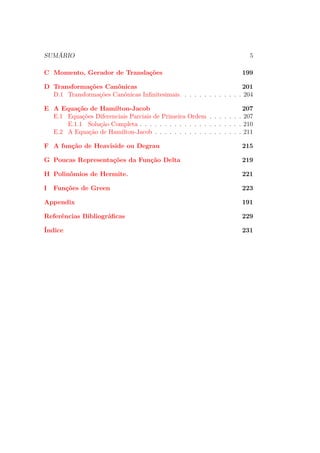 SUMÁRIO 5
C Momento, Gerador de Translações 199
D Transformações Canônicas 201
D.1 Transformações Canônicas Infinitesimais. . . . . . . . . . . . . 204
E A Equação de Hamilton-Jacob 207
E.1 Equações Diferenciais Parciais de Primeira Ordem . . . . . . . 207
E.1.1 Solução Completa . . . . . . . . . . . . . . . . . . . . . 210
E.2 A Equação de Hamilton-Jacob . . . . . . . . . . . . . . . . . . 211
F A função de Heaviside ou Degrau 215
G Poucas Representações da Função Delta 219
H Polinômios de Hermite. 221
I Funções de Green 223
Appendix 191
Referências Bibliográficas 229
Índice 231
 