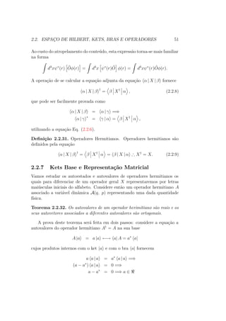 2.2. ESPAÇO DE HILBERT, KETS, BRAS E OPERADORES 51
Ao custo do atropelamento do conteúdo, esta expressão torna-se mais familiar
na forma
ˆ
d3
xψ∗
(r) ˆOφ(r) =
ˆ
d3
x ψ∗
(r) ˆO φ(r) =
ˆ
d3
xψ∗
(r) ˆOφ(r).
A operação de se calcular a equação adjunta da equação α | X | β fornece
α | X | β †
= β X†
α , (2.2.8)
que pode ser facilmente provada como
α | X | β = α | γ =⇒
α | γ ∗
= γ | α = β X†
α ,
utilizando a equação Eq. (2.2.6).
Definição 2.2.31. Operadores Hermitianos. Operadores hermitianos são
definidos pela equação
α | X | β †
= β X†
α = β | X | α ∴ X†
= X. (2.2.9)
2.2.7 Kets Base e Representação Matricial
Vamos estudar os autoestados e autovalores de operadores hermitianos os
quais para diferenciar de um operador geral X representaremos por letras
maiúsculas iniciais do alfabeto. Considere então um operador hermitiano A
associado a variável dinâmica A(q, p) representando uma dada quantidade
física.
Teorema 2.2.32. Os autovalores de um operador herimitiano são reais e os
seus autovetores associados a diferentes autovalores são ortogonais.
A prova deste teorema será feita em dois passos: considere a equação a
autovalores do operador hermitiano A†
= A na sua base
A |a = a |a ←→ a| A = a∗
a|
cujos produtos internos com o ket |a e com o bra a| fornecem
a a | a = a∗
a | a =⇒
(a − a∗
) a | a = 0 =⇒
a − a∗
= 0 =⇒ a ∈
 