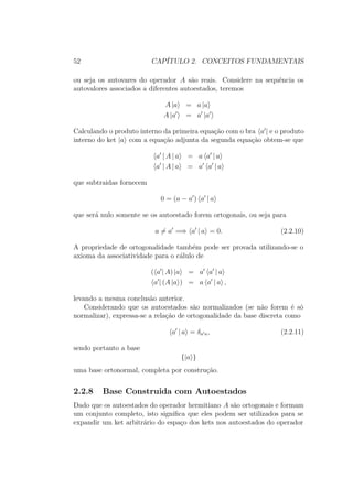 52 CAPÍTULO 2. CONCEITOS FUNDAMENTAIS
ou seja os autovares do operador A são reais. Considere na sequência os
autovalores associados a diferentes autoestados, teremos
A |a = a |a
A |a = a |a
Calculando o produto interno da primeira equação com o bra a | e o produto
interno do ket |a com a equação adjunta da segunda equação obtem-se que
a | A | a = a a | a
a | A | a = a a | a
que subtraidas fornecem
0 = (a − a ) a | a
que será nulo somente se os autoestado forem ortogonais, ou seja para
a = a =⇒ a | a = 0. (2.2.10)
A propriedade de ortogonalidade também pode ser provada utilizando-se o
axioma da associatividade para o cálulo de
( a | A) |a = a a | a
a | (A |a ) = a a | a ,
levando a mesma conclusão anterior.
Considerando que os autoestados são normalizados (se não forem é só
normalizar), expressa-se a relação de ortogonalidade da base discreta como
a | a = δa a, (2.2.11)
sendo portanto a base
{|a }
uma base ortonormal, completa por construção.
2.2.8 Base Construida com Autoestados
Dado que os autoestados do operador hermitiano A são ortogonais e formam
um conjunto completo, isto significa que eles podem ser utilizados para se
expandir um ket arbitrário do espaço dos kets nos autoestados do operador
 