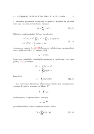 2.2. ESPAÇO DE HILBERT, KETS, BRAS E OPERADORES 53
A. Em outras palavras os autoestados do operador A podem ser utilizados
como uma base para escrevermos a expansão
|α =
a
ca |a . (2.2.12)
Utilizando a ortogonalidade da base encontramos
a | |α = a |
a
ca |a =
a
ca a | |a =⇒
=⇒ a | α =
a
ca δa a = ca ,
(2.2.13)
resumindo, a equação Eq. (2.2.13) fornece os coeficientes ca na expansão do
estado ou ket arbitrário |α na base {|a }:
ca = a | α .
Quase uma curiosidade, substituindo novamente os coeficientes ca na equa-
ção Eq. (2.2.12) obtemos
|α =
a
a | α |a
=
a
|a a | α
Resumindo
|α =
a
|a a | |α (2.2.14)
Esta expressão é duplamente interessante: primeiro pela analogia com a
expansão de vetores no espaço euclidiano R3
:
V =
3
i=1
eivi
donde seque da ortogonalidade da base que
vi = ei ∙ V
que subistituida de volta na expansão vetorial fornece
V =
3
i=1
ei (ei ∙ V) (2.2.15)
 