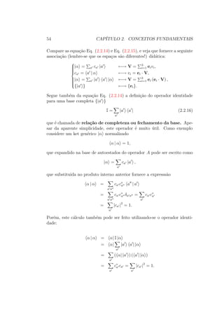54 CAPÍTULO 2. CONCEITOS FUNDAMENTAIS
Compare as equação Eq. (2.2.14) e Eq. (2.2.15), e veja que fornece a seguinte
associação (lembre-se que os espaços são diferentes!) didática:



|α = a ca |a ←→ V = 3
i=1 eivi,
ca = a | α ←→ vi = ei ∙ V,
|α = a |a a | |α ←→ V = 3
i=1 ei (ei ∙ V) ,
{|a } ←→ {ei}.
Segue também da equação Eq. (2.2.14) a definição do operador identidade
para uma base completa {|a }
I =
a
|a a | (2.2.16)
que é chamada de relação de completeza ou fechamento da base. Ape-
sar da aparente simplicidade, este operador é muito útil. Como exemplo
considere um ket genérico |α normalizado
α | α = 1,
que expandido na base de autoestados do operador A pode ser escrito como
|α =
a
ca |a ,
que substituida no produto interno anterior fornece a expresssão
α | α =
a a
ca c∗
a a | a
=
a a
ca c∗
a δa a =
a
ca c∗
a
=
a
|ca |2
= 1.
Porém, este cálculo também pode ser feito utilizando-se o operador identi-
dade:
α | α = α| I |α
= α|
a
|a a | |α
=
a
( α| |a ) ( a | |α )
=
a
c∗
a ca =
a
|ca |2
= 1.
 