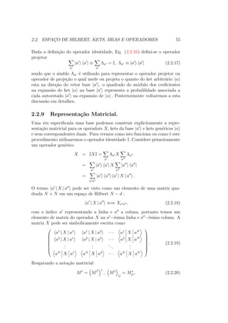 2.2. ESPAÇO DE HILBERT, KETS, BRAS E OPERADORES 55
Dada a definição do operador identidade, Eq. (2.2.16) defini-se o operador
projetor
a
|a a | ≡
a
Λa = I, Λa ≡ |a a | (2.2.17)
sendo que o simblo Λa é utilizado para representar o operador projetor ou
operador de projeção o qual mede ou projeta o quanto do ket arbitrário |α
esta na direção do vetor base |a , o quadrado do módulo dos coeficientes
na expansão do ket |α na base |a representa a probalilidade associada a
cada autoestado |a na expansão de |α . Posteriormente voltaremos a esta
discussão em detalhes.
2.2.9 Representação Matricial.
Uma vez especificada uma base podemos construir explicitamente a repre-
sentação matricial para os operadors X, kets da base |a e kets genéricos |α
e seus correspondentes duais. Para vermos como isto funciona ou como é este
procedimento utilizaremos o operador identidade I. Considere primeiramente
um operador genérico
X = IXI =
a
Λa X
a
Λa
=
a
|a a | X
a
|a a |
=
a a
|a a | a | X | a .
O termo a | X | a pode ser visto como um elemento de uma matriz qua-
drada N × N em um espaço de Hilbert N − d :
a | X | a ⇐⇒ Xa a , (2.2.18)
com o índice a representando a linha e a a coluna, portanto temos um
elemento de matriz do operador X na a −ésima linha e a −ésima coluna. A
matriz X pode ser simbolicamente escrita como








a1
| X | a1
a1
| X | a2
∙ ∙ ∙ a1
X aN
a2
| X | a1
a2
| X | a2
∙ ∙ ∙ a2
X aN
...
...
...
...
aN
X a1
aN
X a2
∙ ∙ ∙ aN
X aN








. (2.2.19)
Resgatando a notação matricial
M†
= MT ∗
, M†
ij
= M∗
ji, (2.2.20)
 