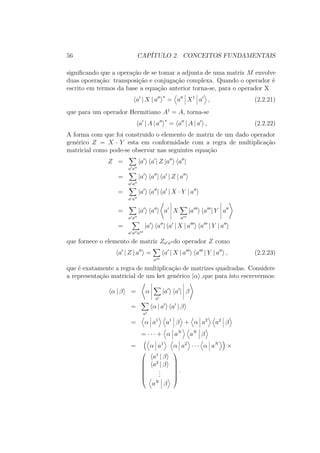 56 CAPÍTULO 2. CONCEITOS FUNDAMENTAIS
significando que a operação de se tomar a adjunta de uma matriz M envolve
duas opoeração: transposição e conjugação complexa. Quando o operador é
escrito em termos da base a equação anterior torna-se, para o operador X
a | X | a
∗
= a X†
a , (2.2.21)
que para um operador Hermitiano A†
= A, torna-se
a | A | a
∗
= a | A | a , (2.2.22)
A forma com que foi construido o elemento de matriz de um dado operador
genérico Z = X ∙ Y esta em conformidade com a regra de multiplicação
matricial como pode-se observar nas seguintes equação
Z =
a a
|a a | Z |a a |
=
a a
|a a | a | Z | a
=
a a
|a a | a | X ∙ Y | a
=
a a
|a a | a X
a
|a a | Y a
=
a a a
|a a | a | X | a a | Y | a
que fornece o elemento de matriz Za a do operador Z como
a | Z | a =
a
a | X | a a | Y | a , (2.2.23)
que é exatamente a regra de multiplicação de matrizes quadradas. Considere
a representação matricial de um ket genérico |α ,que para isto escrevermos:
α | β = α
a
|a a | β
=
a
α | a a | β
= α a1
a1
β + α a2
a2
β
= ∙ ∙ ∙ + α aN
aN
β
= α a1
α a2
∙ ∙ ∙ α aN
×







a1
| β
a2
| β
...
aN
β







.
 