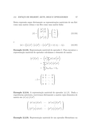 2.2. ESPAÇO DE HILBERT, KETS, BRAS E OPERADORES 57
Desta expressão segue diretamente as representrações matriciais de um Ket
como uma matriz coluna e um Bra como uma matriz linha:
|β =







a1
| β
a2
| β
...
aN
β







=





c1
c2
∙ ∙ ∙
cN





, (2.2.24)
e
α| = α a1
α a2
∙ ∙ ∙ α aN
= (c∗
1 c∗
2 ∙ ∙ ∙ c∗
N ) . (2.2.25)
Exemplo 2.2.33. Representação matricial do operador I. Para encontrar a
representação matricial do operador calculamos o elemento de matriz
ai
I ai
= ai
a
|a a | aj
=
a
ai
a a aj
=
a
δaia δa aj = δij.
∴ I =







1 0 ∙ ∙ ∙ 0
0 1 ∙ ∙ ∙ 0
...
...
...
...
0 0
... 1







.
Exemplo 2.2.34. A representação matricial do operador |α β|. Dada a
experiências anteriores, excrevemos diretamente a matriz cujos elementos de
matriz são a | α β | a





a1
| α β | a1
∙ ∙ ∙ a1
| α β aN
...
...
...
aN
α β | a1
∙ ∙ ∙ aN
α β aN





Exemplo 2.2.35. Representação matricial de um operador Hermitiano na
 