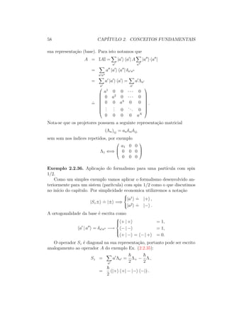 58 CAPÍTULO 2. CONCEITOS FUNDAMENTAIS
sua representação (base). Para isto notamos que
A = IAI =
a
|a a | A
a
|a a |
=
a a
a |a a | δa a
=
a
a |a a | =
a
a Λa
˙=









a1
0 0 ∙ ∙ ∙ 0
0 a2
0 ∙ ∙ ∙ 0
0 0 a3
0 0
...
... 0
... 0
0 0 0 0 aN









.
Nota-se que os projetores possuem a seguinte representação matricial
(Λn)ij = anδniδij,
sem som nos índices repetidos, por exemplo
Λ1 ⇐⇒



a1 0 0
0 0 0
0 0 0



Exemplo 2.2.36. Aplicação do formalismo para uma partícula com spin
1/2.
Como um simples exemplo vamos aplicar o formalismo desenvolvido an-
teriormente para um sistem (parítcula) com spin 1/2 como o que discutimos
no início do capítulo. Por simplicidade economica utilizremos a notação
|Sz±
.
= |± =⇒



|a1 .
= |+ ,
|a2 .
= |− .
A ortogonalidade da base é escrita como
a | a = δa a −→



+ | + = 1,
− | − = 1,
+ | − = − | + = 0.
O operador Sz é diagonal na sua representação, portanto pode ser escrito
analogamento ao operador A do exemplo Ex. (2.2.35):
Sz =
a
a Λa =
2
Λ+ −
2
Λ−
=
2
(|+ +| − |− −|) .
 