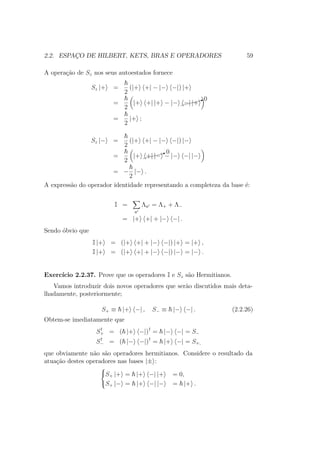 2.2. ESPAÇO DE HILBERT, KETS, BRAS E OPERADORES 59
A operação de Sz nos seus autoestados fornece
Sz |+ =
2
(|+ +| − |− −|) |+
=
2
|+ +| |+ − |− $$$$$X0
−| |+
=
2
|+ ;
Sz |− =
2
(|+ +| − |− −|) |−
=
2
|+ $$$$$X0
+| |− − |− −| |−
= −
2
|− .
A expressão do operador identidade representando a completeza da base é:
I =
a
Λa = Λ+ + Λ−
= |+ +| + |− −| .
Sendo óbvio que
I |+ = (|+ +| + |− −|) |+ = |+ ,
I |+ = (|+ +| + |− −|) |− = |− .
Exercício 2.2.37. Prove que os operadores I e Sz são Hermitianos.
Vamos introduzir dois novos operadores que serão discutidos mais deta-
lhadamente, posteriormente;
S+ ≡ |+ −| , S− ≡ |− −| . (2.2.26)
Obtem-se imediatamente que
S†
+ = ( |+ −|)†
= |− −| = S−
S†
− = ( |− −|)†
= |+ −| = S+,
que obviamente não são operadores hermitianos. Considere o resultado da
atuação destes operadores nas bases |± :



S+ |+ = |+ −| |+ = 0,
S+ |− = |+ −| |− = |+ .
 