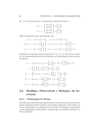 62 CAPÍTULO 2. CONCEITOS FUNDAMENTAIS
Eq. (2.2.24) notamos que a representação matricial da base é:
|+ =
a1 | a1
a2 | a1
=
1
0
,
|− =
a1 | a2
a2 | a2
=
0
1
.
Segue diretamente desta representação que
+| = |+ †
≡ 1 0 , −| = |− †
≡ 0 1 ;
+ | + = 1 0
1
0
= 1; − | − = 0 1
0
1
= 1;
+ | − = 1 0
0
1
= 0; − | + = 0 1
1
0
= 0.
Utilizando as expressões para os operadores I, Sz, S+ e S−em termos da base
|± na representação matricial, encontramos as representações matriciais dos
operadores
I = |+ +| + |− −| =
1
0
1 0 +
0
1
0 1
=
1 0
0 0
+
0 0
0 1
=
1 0
0 1
;
Sz =
2
(|+ +| − |− −|) =
2
1 0
0 −1
=
2
σz;
S+ = |+ −| =
1
0
0 1 =
0 1
0 0
,
S− = |− +| =
0
1
1 0 =
0 0
1 0
.
2.3 Medidas, Observáveis e Relações de In-
certeza
2.3.1 Polarização de fótons
É sabido dos resultados experimentais que os fotoelétrons são emitidos numa
direção preferencial pela incidência de luz plano polarizada. Isto implica em
que as propriedades de polarização da luz estão estreitamente relacionadas
a suas propriedades corpusculares e portanto deve-se atribuir polarização ao
fóton (partícula).
 