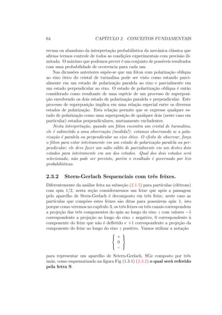 64 CAPÍTULO 2. CONCEITOS FUNDAMENTAIS
recusa ou abandono da interpretação probabilística da mecânica clássica que
afirma termos controle de todos as condições experimentais com precisão ili-
mitada. O máximo que podemos prever é um conjunto de possíveis resultados
com uma probabilidade de ocorrencia para cada um.
Nas dicussões anteriores supõe-se que um fóton com polarização oblíqua
ao eixo ótico do cristal de turmalina pode ser visto como estando parci-
almente em um estado de polarização paralela ao eixo e parcialmente em
um estado perpendicular ao eixo. O estado de polartização oblíqua é então
considerado como resultante de uma espécie de um processo de superposi-
ção envolvendo os dois estado de polarização paralela e perpendicular. Este
processo de superposição implica em uma relação especial entre os diversos
estados de polarização. Esta relação permite que se expresse qualquer es-
tado de polarização como uma superposição de qualquer dois (neste caso em
particular) estados perpendiculares, mutuamente excludentes.
Nesta interpretação, quando um fóton encontra um cristal de turmalina,
ele é submetido a uma observação (medida!): estamos observando se a pola-
rização é paralela ou perpendicular ao eixo ótico. O efeito de observar, força
o fóton para estar inteiramente em um estado de polarização paralela ou per-
pendicular; ele deve fazer um salto súbto de parcialmente em um destes dois
estados para inteiramente em um dos estados. Qual dos dois estados será
selecionado, não pode ser previsto, porém o resultado é governado por leis
probabilísticas.
2.3.2 Stern-Gerlach Sequenciais com três feixes.
Diferentemente da análise feita na subseção (2.1.5) para partículas (elétrons)
com spin 1/2, nesta seção consideraremos um feixe que após a passagem
pelo aparelho de Stern-Gerlach é decomposto em três feixe; neste caso as
partículas que compões estes feixes são ditas para possuirem spin 1, isto
porque como veremos no capítulo 3, os três feixes ou três canais correspondem
a projeção das três componentes do spin ao longo do eixo z com valores −1
correspondente a projeção ao longo do eixo z negativo, 0 correspondente à
componente do feixe que não é defletido e +1 correspondente a projeção da
componente do feixe ao longo do eixo z positivo. Vamos utilizar a notação



+
0
−



para representar um aparelho de Setern-Gerlach, SGz composto por três
imãs, como esquematizado na figura Fig (1.3.1) (2.3.2) o qual será referido
pela letra S.
 