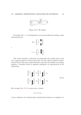 2.3. MEDIDAS, OBSERVÁVEIS E RELAÇÕES DE INCERTEZA 67
Figura 2.3.4: SG angulo
Os estados |0 e |− são preparados com um procedimento análogo, sendo
representado por
|0 =



+
0
−



e
|− =



+
0
−



Não vamos estender a discussão da preparação dos estados bases neste
caso, mesmo porque já o fizemos para spin 1/2, mas vamos considerar experi-
mentos SG em série para compreendermos o processo de medida na mecânica
quântica. Considere então as seguintes simulações de experimentos de SG
sequenciais:



+
0
−



S
n
−→



+
0
−



S
n
−→



+
0
−



S
n
−→



+
0
−



T
αn
−→
(2.3.1)
Este arranjo, Eq. (2.3.1), mostra que o estado
|+ S = |+ T
e para confirmar esta interpretação experimental monta-se os seguintes ar-
 