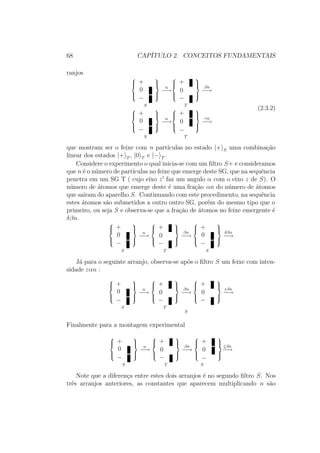 68 CAPÍTULO 2. CONCEITOS FUNDAMENTAIS
ranjos



+
0
−



S
n
−→



+
0
−



T
βn
−→



+
0
−



S
n
−→



+
0
−



T
γn
−→
(2.3.2)
que mostram ser o feixe com n partículas no estado |+ S uma combinação
linear dos estados |+ T , |0 T e |− T .
Considere o experimento o qual inicia-se com um filtro S+ e consideramos
que n é o número de partículas no feixe que emerge deste SG, que na sequência
penetra em um SG T ( cujo eixo z faz um angulo α com o eixo z de S). O
número de átomos que emerge deste é uma fração αn do número de átomos
que sairam do aparelho S. Continuando com este procedimento, na sequência
estes átomos são submetidos a outro outro SG, porém do mesmo tipo que o
primeiro, ou seja S e observa-se que a fração de átomos no feixe emergente é
δβn.



+
0
−



S
n
−→



+
0
−



T
βn
−→



+
0
−



S
δβn
−→
Já para o seguinte arranjo, observa-se após o filtro S um feixe com inten-
sidade εαn :



+
0
−



S
n
−→



+
0
−



T
βn
−→



+
0
−



S
εβn
−→
Finalmente para a montagem experimental



+
0
−



S
n
−→



+
0
−



T
βn
−→



+
0
−



S
ζβn
−→
Note que a diferença entre estes dois arranjos é no segundo filtro S. Nos
três arranjos anteriores, as constantes que aparecem multiplicando n são
 