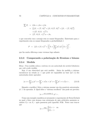 70 CAPÍTULO 2. CONCEITOS FUNDAMENTAIS
Pi = δβn + εβn + ζβn
= | S; + | T; 0 |2
+ | S; 0 | T; 0 |2
+ | S; − | T; 0 |2
× | T; 0 | S; + |2
n
= | T; 0 | S; + |2
n = βn,
o que concorda com o arranjo sem os canais bloqueados. Entretanto para o
experimento sem os canais bloqueados a probabilidade é
P = | S; + | S; + |2
= S; +
a
|a a | S; +
2
,
que faz muita diferença como veremos logo adiante.
2.3.3 Comparando a polarização de férmions e bósons
2.3.4 Medida
Dirac: Uma medida coloca o sistema em um autoestado da variável dinâmica
que está sendo medida.
Seja A um observável que será medido. Antes da medida o sistema
encontra-se no estado |α > que pode ser expandido na base {|a >} dos
autoestados deste operador:
|α >=
a
ca |a >=
a
< a |α > |a >=
a
|a >< a |α > . (2.3.3)
Quando a medida é feita o sistema assume um dos possíveis autoestados
|a > do operador A. Qual deles o “sistema escolherá” não pode ser previsto
|α >
sob a medida A
−−−−−−−−→ |a > .
Como um exemplo considera-se novamente o experimento de Stern-Gerlach
no qual o feixe com átomos com orientação de spin arbitrária assumem os
valores Sz+ ou Sz− após passarem pelo aparelho SGˆz. Neste caso tem-se
que
|α >
SGˆz
−−→



|Sz+ > ou
|Sz− >
 