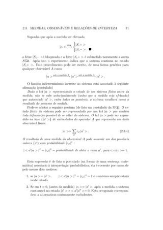 2.3. MEDIDAS, OBSERVÁVEIS E RELAÇÕES DE INCERTEZA 71
Suponha que após a medida ser efetuada
|α >
SGˆz
−−→



|Sz+ >
|Sz− >
o feixe |Sz− >é bloqueado e o feixe |Sz+ > é submetido novamente a outro
SGˆz. Após isto o experimento indica que o sistema continua no estado
|Sz+ >. Este procedimento pode ser escrito, de uma forma genérica para
qualquer observável A como
|α >
sob a medida A
−−−−−−−−→ |a >
sob a medida A
−−−−−−−−→ |a > .
O famoso indeterminismo inerente ao sistema está associado à seguinte
afirmação (postulado)
Dado o ket |α > representando o estado de um sistema físico antes da
medida, não se sabe antecipadamente (antes que a medida seja efetuada)
que autoestado |a >, entre todos os possíveis, o sistema escolherá como o
resultado do processo de medida.
Pode-se adotar a seguinte postura (de fato um postulado da MQ): O es-
tado físico do sistema pode ser representado por um ket |α > que contém
toda informação possível de se obter do sistema. O ket |α > pode ser expan-
dido na base {|a >} de autoestados do operador A que representa um dado
observável físico:
|α >=
a
ca |a > . (2.3.4)
O resultado de uma medida do observável A pode assumir um dos possíveis
valores {a } com probabilidade |ca |2
:
| < a |α > |2
= |ca |2
= probabilidade de obter o valor a , para < α|α >= 1.
Esta expressão é de fato o postulado (na forma de uma sentença mate-
mática) associado à interpretação probabilística; ela é coerente por causa de
pelo menos dois motivos:
1. se |α >= |a >, | < a |α > |2
= |ca |2
= 1 e o sistema sempre estará
neste estado.
2. Se em t = 0, (antes da medida) |α >= |a >, após a medida o sistema
continuará no estado |a > e < a |a >= 0. Kets ortogonais correspon-
dem a alternativas mutuamente excludentes.
 