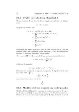 72 CAPÍTULO 2. CONCEITOS FUNDAMENTAIS
2.3.5 O valor esperado de um observável A.
O valor esperado de um observável com relação ao estado |α > é definido
como
< A >≡< α|A|α >,
que pode ser reescrita com
< A > = < α|A|α >=< α|1A1|α >
=
a a
< α|a >< a |A|a >< a |α >
=
a a
c∗
a ca < a |a |a >
=
a a
c∗
a ca a δa a
=
a
|ca |2
a ,
significando que o valor esperado é igual ao valor médio já que a é um dos
possíveis valores que o operador A pode assumir e |ca |2
é a probabilidade do
operador A assumir o autovalor a numa medida.
Observação 2.3.1. O valor esperado de um operador A, calculado como
< A >=< α|A|α >=
a
|ca |2
a ,
é diferente de autovalor:
< A >=< a |A|a >= a , < a |a >= 1.
Por exemplo o valor médio ou esperado do operador Sz é pode assumir qual-
quer valor entre −2
e 2
,
−
2
≤< Sz >≤
2
entretanto, os autovalores de Sz são
±
2
.
2.3.6 Medidas seletivas: o papel do operador projetor
Medida seletiva ou filtração é a separação de um único autovalor a do espec-
tro de autovalores {a } do operador A. Tecnicamente isto é feito através do
bloqueio de todas as componentes indesejáveis do feixe, deixando-se passar
 