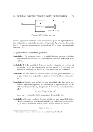 2.3. MEDIDAS, OBSERVÁVEIS E RELAÇÕES DE INCERTEZA 73
Figura 2.3.5: Medida seletiva
somente aquelas de interesse. Este procedimento pode ser representado ou
feito utilizando-se o operador projetor. O operador Λa seleciona do estado
físico |α > somente a componente na direção de |a >, como esquematizado
na figura 2.3.5.
Os postulados da Mecânica Quântica
Postulado-1 Em um dado tempo t0 o estado físico do sistema é definido
especificando-se um dado |α > que pertence ao espaço de Hilbert H do
sistema.
Postulado-2 Toda quantidade física ou variável dinâmica do sistema A
mensurável pode ser representada por um operador A que atua nos
elementos do espaço de Hilbert H. Este operador é um observável.
Postulado-3 Como resultado de uma medida de uma quantidade física A
a qual corresponde o operador A pode-se obter somente os autovalores
de A.
Postulado-4 Quando uma medida de uma quantidade A é feita sobre um
sistema representado pelo ket normalizado |α >, a probabilidade 6
Pn de
obtermos um autovalor an, do operador A associado à variável dinâmica
A, é
Pn = |cn|2
= | < an|α > |2
,
onde |an > é um autoestado normalizado do operador A .
Postulado-5 Se como resultado de uma medida de uma quantidade física
A sobre um sistema representado pelo ket |α > obtém-se um autovalor
an, o estado do sistema imediatamente após a medida é o estado
|an >< an|α >,
6
À quantidade < an|α > dá-se o nome de amplitude de probabilidade
 