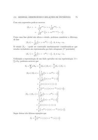 2.3. MEDIDAS, OBSERVÁVEIS E RELAÇÕES DE INCERTEZA 75
Com esta expressões pode-se escrever
|Sx+ > =
1
√
2
eıα1
|+ > +
1
√
2
eıα2
|− >,
=
1
√
2
eıα1
|+ > +eı(α2−α1)
|− > .
Como uma fase global não altera o estado, podemos considerar a diferença
de fase
|Sx+ =
1
√
2
|+ > +eıδ1
|− > , δ1 ≡ α2 − α1.
O estado |Sx− >pode ser construido imediatamente considerando-se que
estados excludentes são representados por kets ortogonais (5º postulado)
|Sx− =
1
√
2
|+ > −eıδ1
|− > , δ1 ≡ α2 − α1.
Utilizando a representação de um dado operador em sua representação A =
a Λa podemos escrever que
Sx =
a
a Λa =
2
|Sx+ Sx+| −
2
|Sx− Sx−| .
|Sx+ Sx+| =
1
√
2
|+ > +eıδ1
|− >
×
1
√
2
+| + e−ıδ1
−|
=
1
2
(|+ +| + |− −|)
+
1
2
eıδ1
|− +| + e−ıδ1
|+ −| ;
|Sx− Sx−| =
1
√
2
|+ > −eıδ1
|− >
×
1
√
2
+| − e−ıδ1
−|
=
1
2
(|+ +| + |− −|)
+
1
2
−eıδ1
|− +| − e−ıδ1
|+ −| .
Segue destas três últimas equações que
Sx =
2
eıδ1
|− +| + e−ıδ1
|+ −| .
 