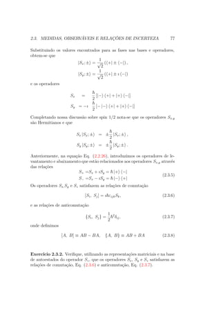2.3. MEDIDAS, OBSERVÁVEIS E RELAÇÕES DE INCERTEZA 77
Substituindo os valores encontrados para as fases nas bases e operadores,
obtem-se que
|Sx; ± =
1
√
2
( +| ± −|) ,
|Sy; ± =
1
√
2
( +| ± ı −|)
e os operadores
Sx =
2
[|− +| + |+ −|]
Sy = −ı
2
[− |− +| + |+ −|]
Completando nossa discussão sobre spin 1/2 nota-se que os operadores Sx,y
são Hermitianos e que
Sx |Sx; ± = ±
2
|Sx; ± ,
Sy |Sy; ± = ±
2
|Sy; ± .
Anteriormente, na equação Eq. (2.2.26), introduzimos os operadores de le-
vantamento e abaixamento que estão relacionados aos operadores Sx,y através
das relações
S+ =Sx + ıSy = |+ −|
S− =Sx − ıSy = |− +|
(2.3.5)
Os operadores Sx,Sy e Sz satisfazem as relações de comutação
[Si, Sj] = ı εijkSk, (2.3.6)
e as relações de anticomutação
{Si, Sj} =
1
2
2
δij, (2.3.7)
onde definimos
[A, B] ≡ AB − BA, {A, B} ≡ AB + BA (2.3.8)
Exercício 2.3.2. Verifique, utilizando as representações matriciais e na base
de autoestados do operador Sz, que os operadores Sx, Sy e Sz satisfazem as
relações de comutação, Eq. (2.3.6) e anticomutação, Eq. (2.3.7).
 