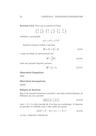 78 CAPÍTULO 2. CONCEITOS FUNDAMENTAIS
Exercício 2.3.3. Prove que as matrizes de Pauli
0 1
1 0
,
0 −ı
ı 0
,
1 0
0 −1
,
satisfazem a propriedade
σi
σj
= δij
I + ıεijk
σk
.
Também costuma-se definir o operador
S2
≡ S2
x + S2
y + S2
z , (2.3.9)
e segue da relação de anticomutação que
S2
=
3
4
2
I, (2.3.10)
sendo um operador diagonal, portanto
S2
, Si = 0. (2.3.11)
Observáveis Compatíveis.
XXX
Observáveis imcompatíveis
XXXX
Relações de Incerteza
Seja A um operador hermitiano associado a uma dada variável dinâmica A.
Definimos um novo operador
ΔA ≡ A− < A > , (2.3.12)
onde < A > é o valor esperado de A na base em consideração. A dispersão
do operador A é definida como o valor médio da equação
(ΔA)2
= A2
− 2A < A > + < A >2
(2.3.13)
ou seja, a dispersão é definida por
 