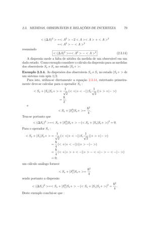 2.3. MEDIDAS, OBSERVÁVEIS E RELAÇÕES DE INCERTEZA 79
< (ΔA)2
> =< A2
> −2 < A >< A > + < A >2
=< A2
> − < A >2
resumindo
< (ΔA)2
>=< A2
> − < A >2
(2.3.14)
A dispersão mede a falta de nitidez da medida de um observável em um
dado estado. Como exemplo considere o cálculo da dispersão para as medidas
dos observáveis Sx e Sz no estado |Sx+ >:
Exemplo 2.3.4. As dispersões dos observáveis Sx e Sz no estado |Sx+ > de
um sistema com spin 1/2.
Para isto, utiliza-se diretamente a equação 2.3.14, entretanto primeira-
mente deve-se calcular para o operador Sx :
< Sx + |Sx|Sx+ > =
1
√
2
(< +|+ < −|) Sx
1
√
2
(|+ > +|− >)
=
2
;
e
< Sx + |S2
x|Sx+ >=
2
4
.
Tem-se portanto que
< (ΔSx)2
>=< Sx + |S2
x|Sx+ > − (< Sx + |Sx|Sx+ >)2
= 0.
Para o operador Sz :
< Sx + |Sz|Sx+ > =
1
√
2
(< +|+ < −|) Sz
1
√
2
(|+ > +|− >)
=
4
(< +|+ < −|) (|+ > −|− >)
=
4
(< +|+ > + < −||+ > − < +|− > − < −|− >)
= 0;
um cálculo análogo fornece
< Sx + |S2
z |Sx+ >=
2
4
sendo portanto a dispersão
< (ΔSz)2
>=< Sx + |S2
z |Sx+ > − (< Sx + |Sz|Sx+ >)2
=
2
4
.
Deste exemplo conclui-se que :
 
