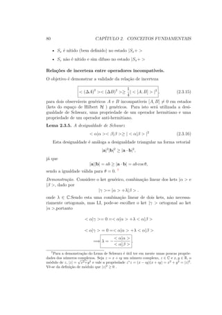 80 CAPÍTULO 2. CONCEITOS FUNDAMENTAIS
• Sx é nítido (bem definido) no estado |Sx+ >
• Sz não é nítido e sim difuso no estado |Sx+ >
Relações de incerteza entre operadores incompatíveis.
O objetivo é demonstrar a validade da relação de incerteza
< (ΔA)2
>< (ΔB)2
>≥
1
4
| < [A, B] > |2
, (2.3.15)
para dois observáveis genéricos A e B incompatíveis [A, B] = 0 em estados
(kets do espaço de Hilbert H ) genéricos. Para isto será utilizada a desi-
gualdade de Schwarz, uma propriedade de um operador hermitiano e uma
propriedade de um operador anti-hermitiano.
Lema 2.3.5. A desigualdade de Schwarz
< α|α >< β|β >≥ | < α|β > |2
(2.3.16)
Esta desigualdade é análoga a desigualdade triangular na forma vetorial
|a|2
|b|2
≥ |a ∙ b|2
,
já que
|a||b| = ab ≥ |a ∙ b| = ab cos θ,
sendo a igualdade válida para θ = 0. 7
Demonstração. Considere o ket genérico, combinação linear dos kets |α > e
|β >, dado por
|γ >= |α > +λ|β > .
onde λ ∈ C.Sendo esta uma combinação linear de dois kets, não necessa-
riamente ortogonais, mas LI, pode-se escolher o ket |γ > ortogonal ao ket
|α >,portanto
< α|γ >= 0 =< α|α > +λ < α|β >
< α|γ > = 0 =< α|α > +λ < α|β >
=⇒ λ = −
< α|α >
< α|β >
.
7
Para a demonstração do Lema de Schwarz é útil ter em mente umas poucas proprie-
dades dos números complexos. Seja z = x + ıy um número complexo, z ∈ C e x, y ∈ R, o
módulo de z, |z| =
√
x2+y2
e vale a propriedade z∗
z = (x − ıy)(x + ıy) = x2
+ y2
= |z|2
.
Vê-se da definição de módulo que |z|2
≥ 0 .
 