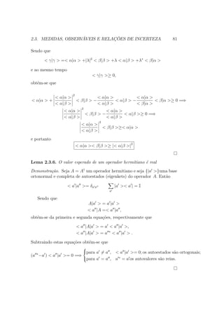 2.3. MEDIDAS, OBSERVÁVEIS E RELAÇÕES DE INCERTEZA 81
Sendo que
< γ|γ > =< α|α > +|λ|2
< β|β > +λ < α|β > +λ∗
< β|α >
e ao mesmo tempo
< γ|γ >≥ 0,
obtém-se que
< α|α > +
< α|α >
< α|β >
2
< β|β > −
< α|α >
< α|β >
< α|β > −
< α|α >
< β|α >
< β|α >≥ 0 =⇒
< α|α >
< α|β >
2
< β|β > −
< α|α >
< α|β >
< α|β >≥ 0 =⇒
< α|α >
< α|β >
2
< β|β >≥< α|α >
e portanto
< α|α >< β|β >≥ |< α|β >|2
Lema 2.3.6. O valor esperado de um operador hermitiano é real
Demonstração. Seja A = A†
um operador hermitiano e seja {|a >}uma base
ortonormal e completa de autoestados (eigenkets) do operador A. Então
< a |a >= δa a
a
|a >< a | = I
Sendo que
A|a > = a |a >
< a |A =< a |a ,
obtém-se da primeira e segunda equações, respectivamente que
< a |A|a > = a < a |a >,
< a |A|a > = a ∗
< a |a > .
Subtraindo estas equações obtém-se que
(a ∗
−a ) < a |a >= 0 =⇒



para a = a , < a |a >= 0; os autoestados são ortogonais;
para a = a , a ∗
= a os autovalores são reias.
 
