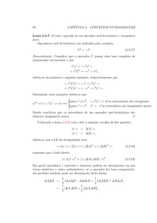 82 CAPÍTULO 2. CONCEITOS FUNDAMENTAIS
Lema 2.3.7. O valor esperado de um operador anti-hermitiano é imaginário
puro.
Operadores anti-hermitianos são definidos pela condição:
C†
= −C (2.3.17)
Demonstração. Considere que o operador C possui uma base completa de
autoestados ortonormais e que
C|c > = c |c >
< c |C†
= −c < a |,
obtém-se da primeira e segunda equações, respectivamente que
< c |C|c > = c < c |c >,
< c |C|c > = −c < c |c > .
Subtraindo estas equações obtém-se que
(c ∗
+c ) < c |c >= 0 =⇒



para c = c , < c |c >= 0; os autoestados são ortogonais;
para c = c , c ∗
= −c os autovalores são imaginários puros.
Donde conclui-se que os autovalores de um operador anti-hermitiano são
números imaginários puros.
Utilizando o lema 2.3.16 com o ket a seguinte escolha do ket genérico
|α > = ΔA| >,
|β > = ΔB| >,
obtém-se que o LE da desigualdade será
< α|α >< β|β >=< (ΔA)2
>< (ΔB)2
>, (2.3.18)
enquanto que o lado direito
|< α|β >|2
= |< (ΔA) (ΔB) >|2
. (2.3.19)
Em geral operadores ( matrizes e tensores) podem ser decomposto em um
termo simétrico e outro antisimétrico, se o operador for bem comportado,
seu produto também pode ser decomposto desta forma
ΔAΔB =
1
2
(ΔAΔB − ΔBΔA) +
1
2
(ΔAΔB + ΔBΔA)
=
1
2
[ΔA,ΔB] +
1
2
{ΔA,ΔB} ,
 