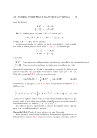 2.3. MEDIDAS, OBSERVÁVEIS E RELAÇÕES DE INCERTEZA 83
onde foi definido
[A, B] ≡ AB − BA,
{A, B} ≡ AB + BA.
Devido a definição do operador ΔA e ΔB tem-se que
[ΔA,ΔB] = [A− < A >,B− < B >] = [A, B] ,
devido < A > e < B > serem números.
A decomposição dos operadores em um termos simétrico e outro antisi-
métrico é utilizada juntos com os lemas 2.3.6e 2.3.7 notando-se que
[A, B]†
= − [A, B]
{A, B}†
= {A, B}
e portanto



[A, B] é um operador anti-hermitiano, portanto seu autovalores são imaginários puros!
{A, B} é um operador hermitiano, portanto seus autovalores são reais.
Isto simplifica em muito os cálculos já que pode-se comparar ΔAΔB com um
número complexo cujo quadrado do módulo é escrito como |z|2
= x2
+ y2
.
Com isto a equação 2.3.19 pode ser reescrita como
|< (ΔA) (ΔB) >|2
=
1
4
|[A,B]|2
+
1
4
|{ΔA,ΔB}|2
(2.3.20)
Substituindo as equações 2.3.18 e 2.3.20 na desigualdade de Schwarz 2.3.5
obtém-se que
< (ΔA)2
>< (ΔB)2
>≥
1
4
|< [A,B] >|2
+
1
4
|< {ΔA,ΔB} >|2
. (2.3.21)
A omissão do segundo termos torna a desigualdade ainda mair rigorosa já que
quanto maior a imprecisão nas medidas simultâneas dos operadores maior o
número resultante do produto (ΔA)2
>< (ΔB)2
> .
Não abrindo mão da rigorosidade, a omissão do segundo termos é justifi-
cada pelo exemplo considerado a seguir.
Exemplo 2.3.8. Pacote de onda mínimo em uma dimensão.
Para ilustrar a possibilidade e coerência da omissão do segundo termo no
lado direito da equação 2.3.21 considere sob que condições este termo pode ser
 