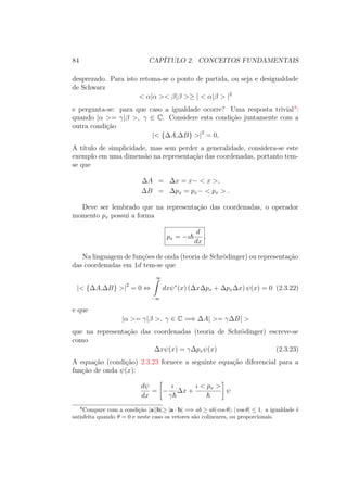84 CAPÍTULO 2. CONCEITOS FUNDAMENTAIS
desprezado. Para isto retoma-se o ponto de partida, ou seja e desigualdade
de Schwarz
< α|α >< β|β >≥ | < α|β > |2
e pergunta-se: para que caso a igualdade ocorre? Uma resposta trivial8
:
quando |α >= γ|β >, γ ∈ C. Considere esta condição juntamente com a
outra condição
|< {ΔA,ΔB} >|2
= 0,
A título de simplicidade, mas sem perder a generalidade, considera-se este
exemplo em uma dimensão na representação das coordenadas, portanto tem-
se que
ΔA = Δx = x− < x >,
ΔB = Δpx = px− < px > .
Deve ser lembrado que na representação das coordenadas, o operador
momento px possui a forma
px = −ı
d
dx
.
Na linguagem de funções de onda (teoria de Schrödinger) ou representação
das coordenadas em 1d tem-se que
|< {ΔA,ΔB} >|2
= 0 ⇔
∞ˆ
−∞
dxψ∗
(x) (ΔxΔpx + ΔpxΔx) ψ(x) = 0 (2.3.22)
e que
|α >= γ|β >, γ ∈ C =⇒ ΔA| >= γΔB| >
que na representação das coordenadas (teoria de Schrödinger) escreve-se
como
Δxψ(x) = γΔpxψ(x) (2.3.23)
A equação (condição) 2.3.23 fornece a seguinte equação diferencial para a
função de onda ψ(x):
dψ
dx
= −
ı
γ
Δx +
ı < px >
ψ
8
Compare com a condição |a||b|≥ |a ∙ b| =⇒ ab ≥ ab| cos θ|; | cos θ| ≤ 1. a igualdade é
satisfeita quando θ = 0 e neste caso os vetores são colineares, ou proporcionais.
 