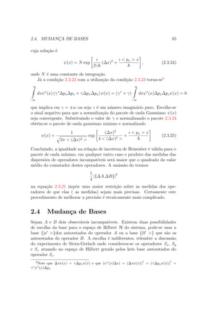2.4. MUDANÇA DE BASES 85
cuja solução é
ψ(x) = N exp
ı
2γ
(Δx)2
+
ı < px > x
, (2.3.24)
onde N é uma constante de integração.
Já a condição 2.3.22 com a utilização da condição 2.3.23 torna-se9
∞ˆ
−∞
dxψ∗
(x) (γ∗
ΔpxΔpx + γΔpxΔpx) ψ(x) = (γ∗
+ γ)
∞ˆ
−∞
dxψ∗
(x)ΔpxΔpxψ(x) = 0
que implica em γ = ±ıc ou seja γ é um número imaginário puro. Escolhe-se
o sinal negativo para que a normalização do pacote de onda Gaussiano ψ(x)
seja convergente. Substituindo o valor de γ e normalizando o pacote 2.3.24
obtém-se o pacote de onda gaussiano minimo e normalizado
ψ(x) =
1
2π < (Δx)2 >
exp
(Δx)2
4 < (Δx)2 >
+
ı < px > x
(2.3.25)
Concluindo, a igualdade na relação de incerteza de Heisenber é válida para o
pacote de onda mínimo, em qualquer outro caso o produto das medidas das
dispersões de operadores incompatíveis será maior que o quadrado do valor
médio do comutador destes operadores. A omissão do termos
1
4
|{ΔA,ΔB}|2
na equação 2.3.21 impõe uma maior restrição sobre as medidas dos ope-
radores de que elas ( as medidas) sejam mais precisas. Certamente este
procedimento de melhorar a precisão é tecnicamente mais complicado.
2.4 Mudança de Bases
Sejam A e B dois observáveis incompatíveis. Existem duas possibilidades
de escolha da base para o espaço de Hilbert H do sistema, pode-se usar a
base {|a >}dos autoestados do operador A ou a base {|b >} que são os
autoestados do operador B. A escolha é indiferentes, relembre a discussão
do experimento de Stern-Gerlach onde considerou-se os operadores Sx, Sy
e Sz atuando no espaço de Hilbert gerado pelos kets base autoestados do
operador Sz.
9
Note que Δxψ(x) = γΔpxψ(x) e que (ψ∗
(x)Δx) = (Δxψ(x))
†
= (γΔpxψ(x))
†
=
γ∗
ψ∗
(x)Δpx
 