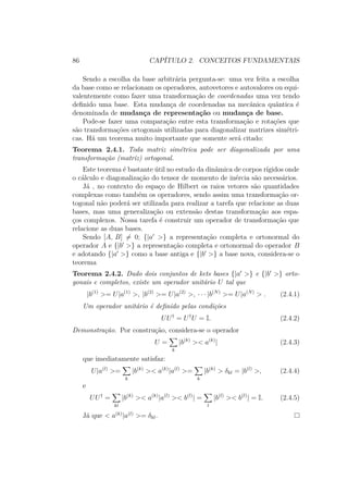 86 CAPÍTULO 2. CONCEITOS FUNDAMENTAIS
Sendo a escolha da base arbitrária pergunta-se: uma vez feita a escolha
da base como se relacionam os operadores, autovetores e autovalores ou equi-
valentemente como fazer uma transformação de coordenadas uma vez tendo
definido uma base. Esta mudança de coordenadas na mecânica quântica é
denominada de mudança de representação ou mudança de base.
Pode-se fazer uma comparação entre esta transformação e rotações que
são transformações ortogonais utilizadas para diagonalizar matrizes simétri-
cas. Há um teorema muito importante que somente será citado:
Teorema 2.4.1. Toda matriz simétrica pode ser diagonalizada por uma
transformação (matriz) ortogonal.
Este teorema é bastante útil no estudo da dinâmica de corpos rígidos onde
o cálculo e diagonalização do tensor de momento de inércia são necessários.
Já , no contexto do espaço de Hilbert os raios vetores são quantidades
complexas como também os operadores, sendo assim uma transformação or-
togonal não poderá ser utilizada para realizar a tarefa que relacione as duas
bases, mas uma generalização ou extensão destas transformação aos espa-
ços complexos. Nossa tarefa é construir um operador de transformação que
relacione as duas bases.
Sendo [A, B] = 0; {|a >} a representação completa e ortonormal do
operador A e {|b >} a representação completa e ortonormal do operador B
e adotando {|a >} como a base antiga e {|b >} a base nova, considera-se o
teorema
Teorema 2.4.2. Dado dois conjuntos de kets bases {|a >} e {|b >} orto-
gonais e completos, existe um operador unitário U tal que
|b(1)
>= U|a(1)
>, |b(2)
>= U|a(2)
>, ∙ ∙ ∙ |b(N)
>= U|a(N)
> . (2.4.1)
Um operador unitário é definido pelas condições
UU†
= U†
U = I. (2.4.2)
Demonstração. Por construção, considera-se o operador
U =
k
|b(k)
>< a(k)
| (2.4.3)
que imediatamente satisfaz:
U|a(l)
>=
k
|b(k)
>< a(k)
|a(l)
>=
k
|b(k)
> δkl = |b(l)
>, (2.4.4)
e
UU†
=
kl
|b(k)
>< a(k)
|a(l)
>< b(l)
| =
l
|b(l)
>< b(l)
| = I. (2.4.5)
Já que < a(k)
|a(l)
>= δkl.
 