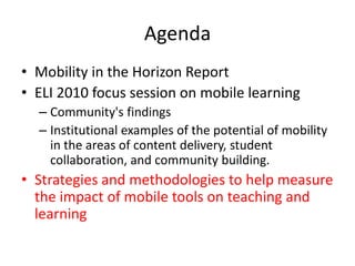 Agenda Mobility in the Horizon ReportELI 2010 focus session on mobile learningCommunity's findings Institutional examples of the potential of mobility in the areas of content delivery, student collaboration, and community building. Strategies and methodologies to help measure the impact of mobile tools on teaching and learning