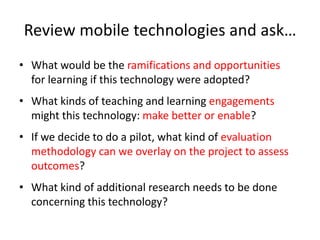 Review mobile technologies and ask…What would be the ramifications and opportunities for learning if this technology were adopted?What kinds of teaching and learning engagements might this technology: make better or enable?If we decide to do a pilot, what kind of evaluation methodology can we overlay on the project to assess outcomes?What kind of additional research needs to be done concerning this technology?