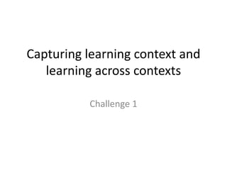 Capturing learning context and learning across contextsChallenge 1