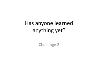 Has anyone learned anything yet?Challenge 2