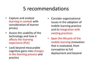 5 recommendationsCapture and analyselearning in context with consideration of learner privacyAssess the usability of the technology and how it affects the learning experience (PLE) Look beyond measurable cognitive gains into changes in the learning process and practiceConsider organizational issues in the adoption of mobile learning practice and its integration with existing practicesSpan the lifecycle of the mobile learning innovation that is evaluated, from conception to full deployment and beyond