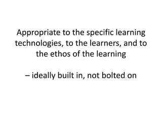 Appropriate to the specific learning technologies, to the learners, and to the ethos of the learning – ideally built in, not bolted on 