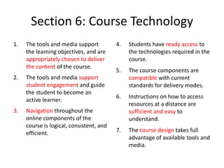 Section 6: Course TechnologyThe tools and media support the learning objectives, and are appropriately chosen to deliver the content of the course.The tools and media support student engagement and guide the student to become an active learner. Navigationthroughout the online components of the course is logical, consistent, and efficient. Students have ready access to the technologies required in the course. The course components are compatible with current standards for delivery modes.Instructions on how to access resources at a distance are sufficient and easy to understand. The course design takes full advantage of available tools and media.