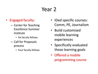 Year 2Engaged faculty:Center for Teaching Excellence Summer InstituteSix faculty fellowsCall for Proposals processFour faculty fellowsIDed specific courses: Comm, PE, JournalismBuild customized mobile learning experiencesSpecifically evaluated those learning goals Offered a mobile programming course 