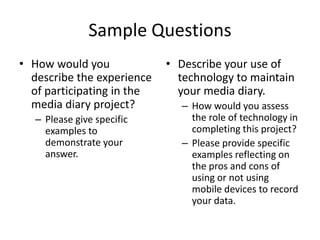 Sample QuestionsHow would you describe the experience of participating in the media diary project? Please give specific examples to demonstrate your answer.Describe your use of technology to maintain your media diary. How would you assess the role of technology in completing this project? Please provide specific examples reflecting on the pros and cons of using or not using mobile devices to record your data.