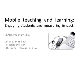 Mobile teaching and learning:Engaging students and measuring impact.  ECAR Symposium 2010 Veronica Diaz, PhD Associate Director EDUCAUSE Learning Initiative 