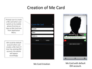 Creation of Me Card Prompt user to create a Me card when user switch on his mobile phone first time or taps on Me Card Icon from Application Menu.  OVI could be default account when user creates a Me Card. If User has existing OVI account, the details will appear accordingly.  Me Card with default OVI account.  Me Card Creation 
