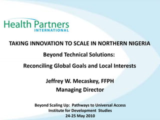 TAKING INNOVATION TO SCALE IN NORTHERN NIGERIABeyond Technical Solutions:  Reconciling Global Goals and Local Interests Jeffrey W. Mecaskey, FFPH Managing Director Beyond Scaling Up:  Pathways to Universal Access Institute for Development  Studies 24-25 May 2010 