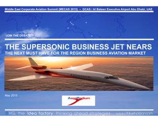 Middle East Corporate Aviation Summit (MECAS 2015) – GCAS / Al Bateen Executive Airport Abu Dhabi, UAE
0© 2015 1BlueHorizon Group - www.1bluehorizon.com All rights reserved1BHG | Aeropodium MECAS Conference Abu Dhabi 13.05.15
‘JOIN THE DEBATE’
THE SUPERSONIC BUSINESS JET NEARS
THE NEXT MUST HAVE FOR THE REGION BUSINESS AVIATION MARKET
May 2015



 


1BHG, the ‘idea factory’ thinking ahead strategies www.1bluehorizon.com
Middle East Corporate Aviation Summit (MECAS 2015) – GCAS / Al Bateen Executive Airport Abu Dhabi, UAE
 