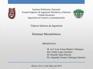 Instituto Politécnico Nacional
Escuela Superior de Ingeniería Mecánica y Eléctrica
Unidad Zacatenco
Ingeniería en Control y Automatización
Sistemas Mecatrónicos
PRESENTAN:
M. en C.Luis Arturo Benítez Velázquez
Dra. Esther Lugo González
Dr. Ricardo Tapia Herrera
Dr. Alejandro Tonatiu Velázquez Sánchez
Tópicos Selectos de Ingeniería
México, D.F. a 19 de Mayo del 2014
 