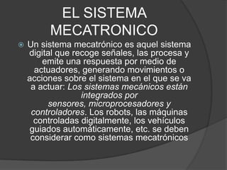 EL SISTEMA MECATRONICOUn sistema mecatrónico es aquel sistema digital que recoge señales, las procesa y emite una respuesta por medio de actuadores, generando movimientos o acciones sobre el sistema en el que se va a actuar: Los sistemas mecánicos están integrados por sensores, microprocesadores y controladores. Los robots, las máquinas controladas digitalmente, los vehículos guiados automáticamente, etc. se deben considerar como sistemas mecatrónicos