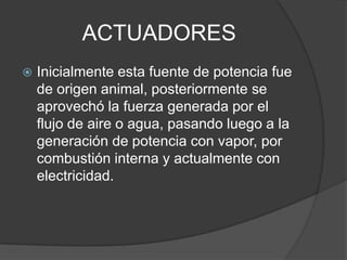ACTUADORESInicialmente esta fuente de potencia fue de origen animal, posteriormente se aprovechó la fuerza generada por el flujo de aire o agua, pasando luego a la generación de potencia con vapor, por combustión interna y actualmente con electricidad.