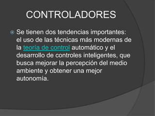 CONTROLADORESSe tienen dos tendencias importantes: el uso de las técnicas más modernas de la teoría de control automático y el desarrollo de controles inteligentes, que busca mejorar la percepción del medio ambiente y obtener una mejor autonomía.
