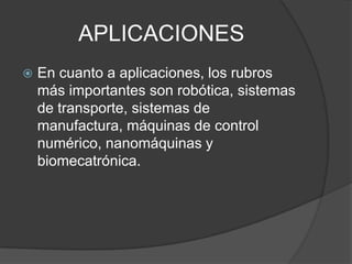 APLICACIONESEn cuanto a aplicaciones, los rubros más importantes son robótica, sistemas de transporte, sistemas de manufactura, máquinas de control numérico, nanomáquinas y biomecatrónica.