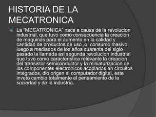 HISTORIA DE LA MECATRONICALa “MECATRONICA” nace a causa de la revolucion industrial, que tuvo como consecuencia la creacion de maquinas para el aumento en la calidad y cantidad de productos de uso ,o, consumo masivo, luego a mediados de los años cuarenta del siglo pasado la llamada asi segunda revolucion industrial que tuvo como caracteristica relevante la creacion del transistor semiconductor y la miniaturizacion de los componentes electronicos acoplados en circuitos integrados, dio origen al computador digital, este inveto cambio totalmente el pensamiento de la sociedad y de la industria.