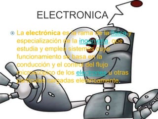 ELECTRONICALa electrónica es la rama de la física y especialización de la ingeniería, que estudia y emplea sistemas cuyo funcionamiento se basa en la conducción y el control del flujo microscópico de los electrones u otras partículas cargadas eléctricamente.