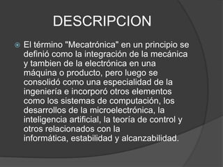 DESCRIPCIONEl término "Mecatrónica" en un principio se definió como la integración de la mecánica y tambien de la electrónica en una máquina o producto, pero luego se consolidó como una especialidad de la ingeniería e incorporó otros elementos como los sistemas de computación, los desarrollos de la microelectrónica, la inteligencia artificial, la teoría de control y otros relacionados con la informática, estabilidad y alcanzabilidad. 